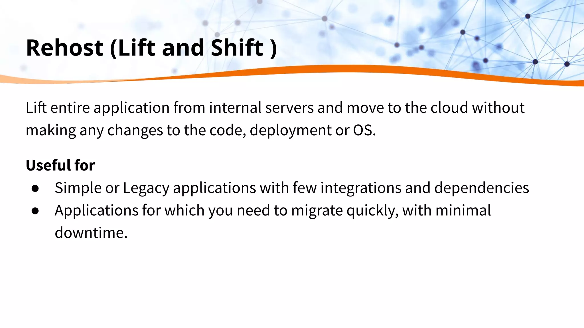 Rehost (Lift and Shift )
Lift entire application from internal servers and move to the cloud without
making any changes to the code, deployment or OS.
Useful for
● Simple or Legacy applications with few integrations and dependencies
● Applications for which you need to migrate quickly, with minimal
downtime.
 