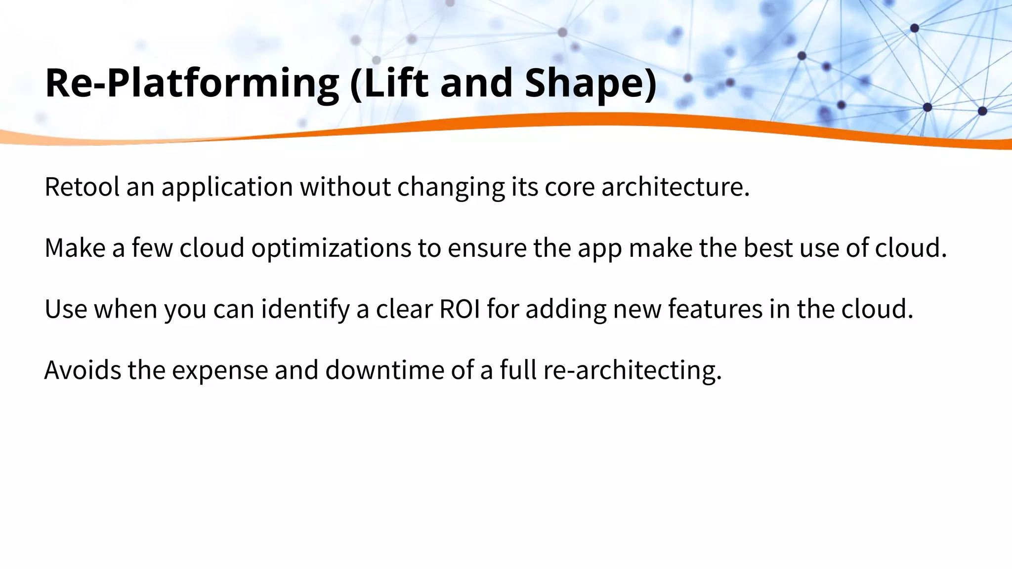Re-Platforming (Lift and Shape)
Retool an application without changing its core architecture.
Make a few cloud optimizations to ensure the app make the best use of cloud.
Use when you can identify a clear ROI for adding new features in the cloud.
Avoids the expense and downtime of a full re-architecting.
 