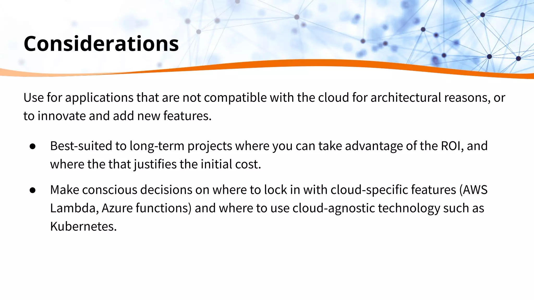 Considerations
Use for applications that are not compatible with the cloud for architectural reasons, or
to innovate and add new features.
● Best-suited to long-term projects where you can take advantage of the ROI, and
where the that justifies the initial cost.
● Make conscious decisions on where to lock in with cloud-specific features (AWS
Lambda, Azure functions) and where to use cloud-agnostic technology such as
Kubernetes.
 