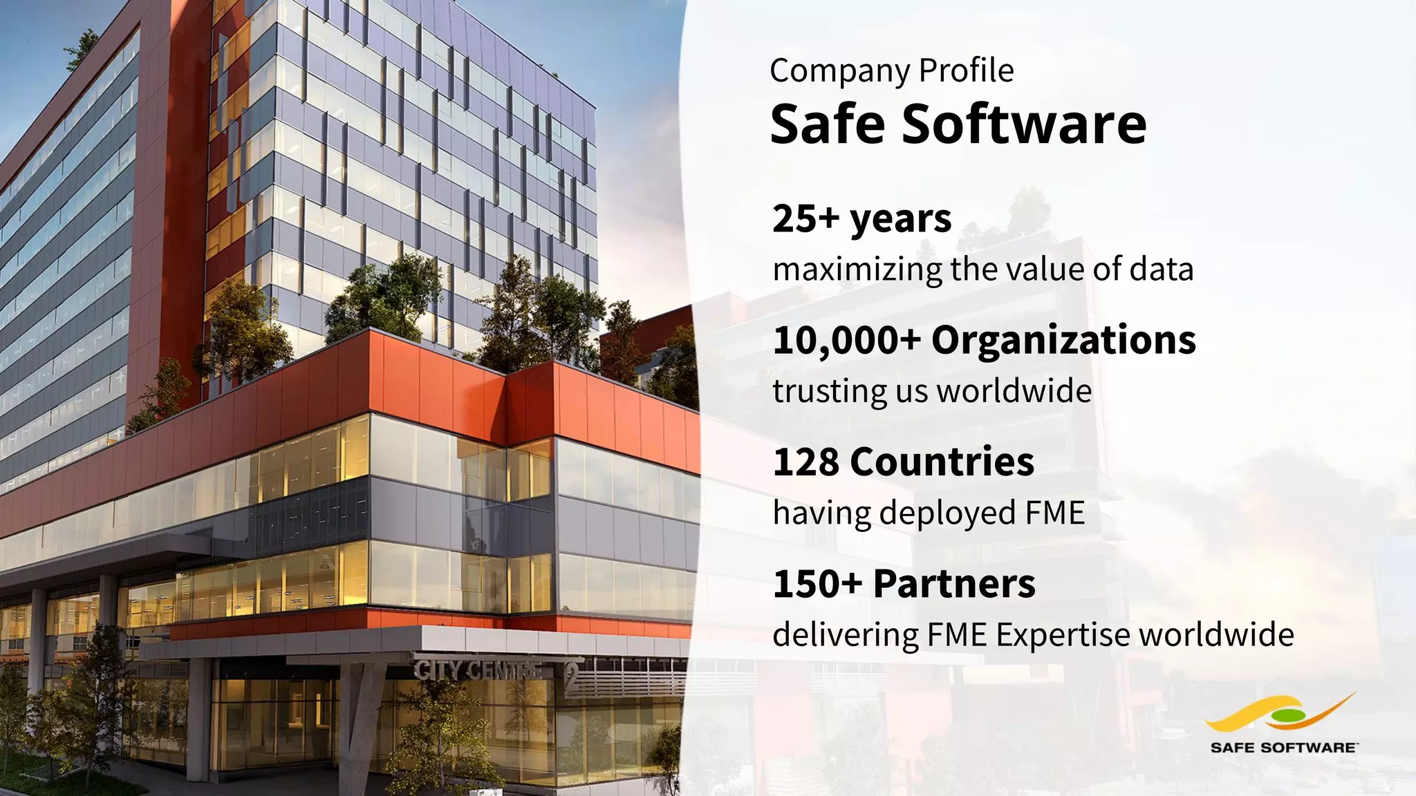 Company Profile
Safe Software
maximizing the value of data
25+ years
10,000+ Organizations
trusting us worldwide
delivering FME Expertise worldwide
150+ Partners
128 Countries
having deployed FME
 