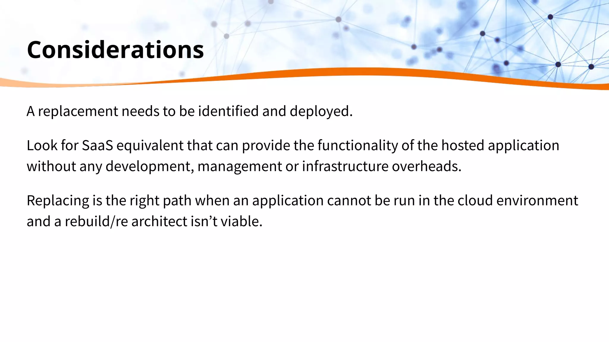 Considerations
A replacement needs to be identified and deployed.
Look for SaaS equivalent that can provide the functionality of the hosted application
without any development, management or infrastructure overheads.
Replacing is the right path when an application cannot be run in the cloud environment
and a rebuild/re architect isn’t viable.
 