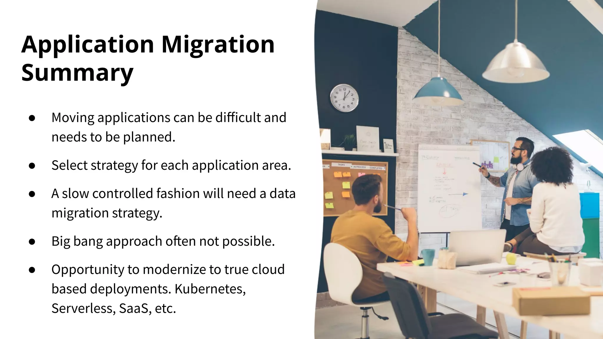 Application Migration
Summary
● Moving applications can be diﬀicult and
needs to be planned.
● Select strategy for each application area.
● A slow controlled fashion will need a data
migration strategy.
● Big bang approach often not possible.
● Opportunity to modernize to true cloud
based deployments. Kubernetes,
Serverless, SaaS, etc.
 