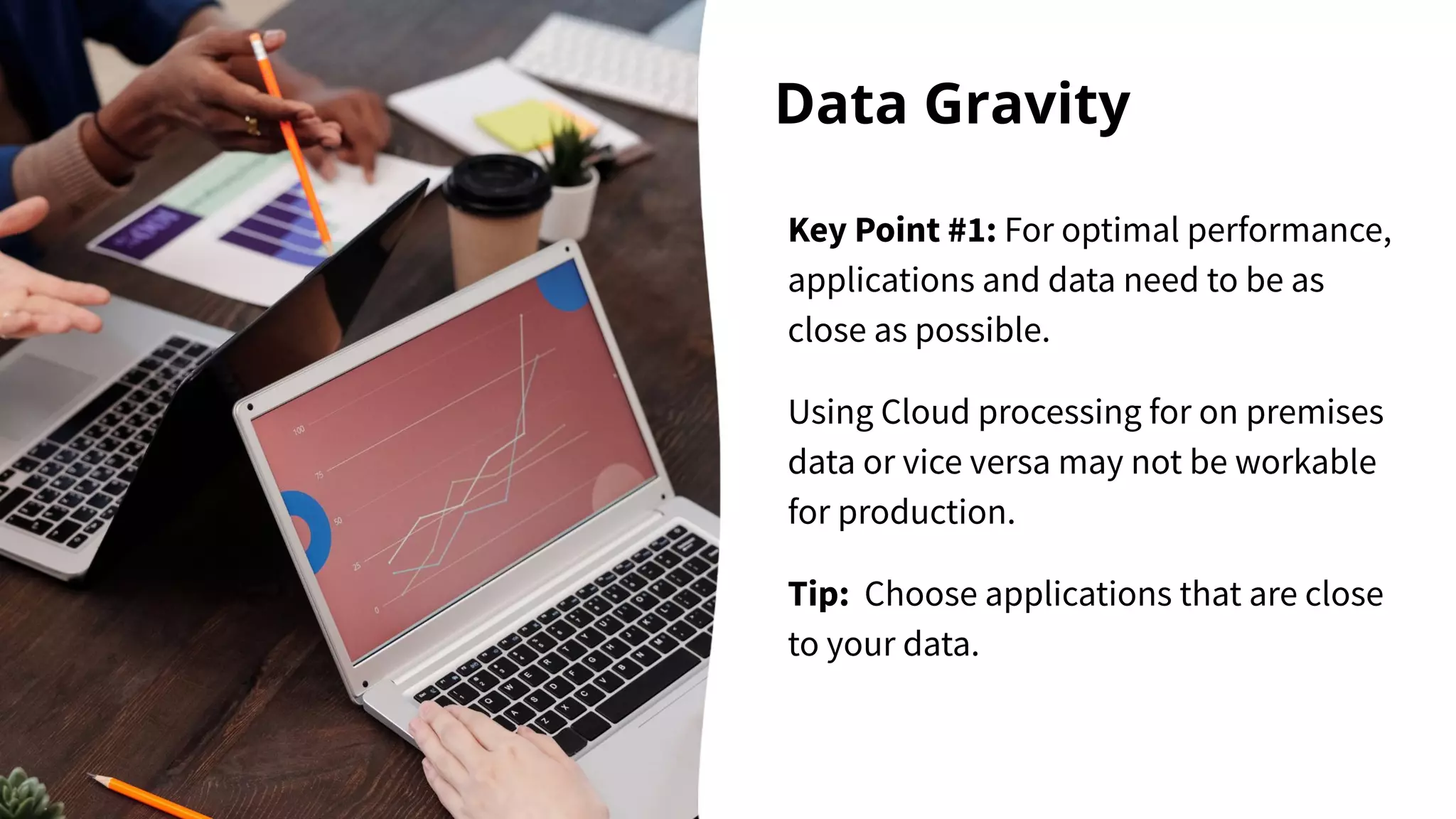 Data Gravity
Key Point #1: For optimal performance,
applications and data need to be as
close as possible.
Using Cloud processing for on premises
data or vice versa may not be workable
for production.
Tip: Choose applications that are close
to your data.
 