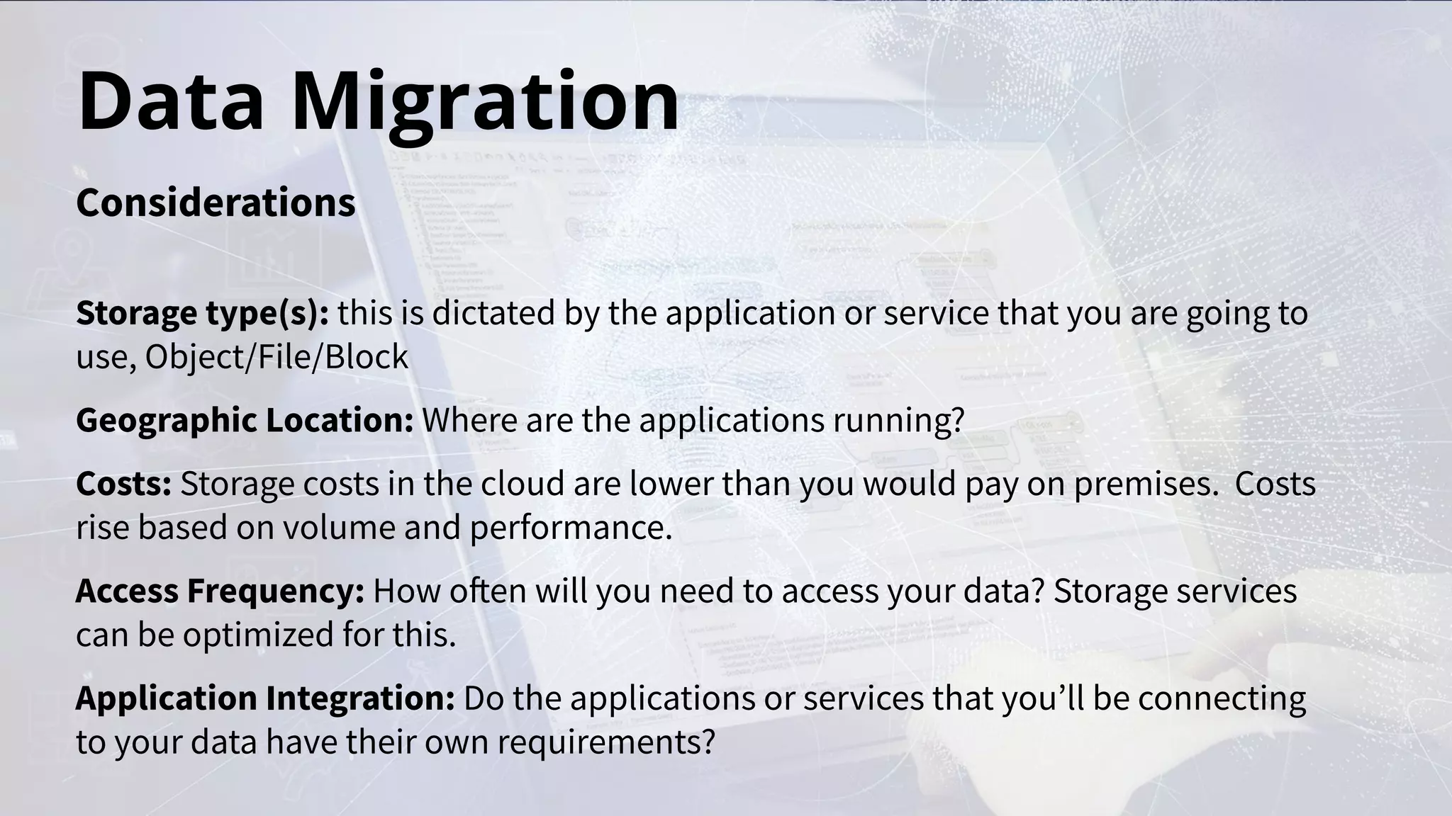 Data Migration
Storage type(s): this is dictated by the application or service that you are going to
use, Object/File/Block
Geographic Location: Where are the applications running?
Costs: Storage costs in the cloud are lower than you would pay on premises. Costs
rise based on volume and performance.
Access Frequency: How often will you need to access your data? Storage services
can be optimized for this.
Application Integration: Do the applications or services that you’ll be connecting
to your data have their own requirements?
Considerations
 