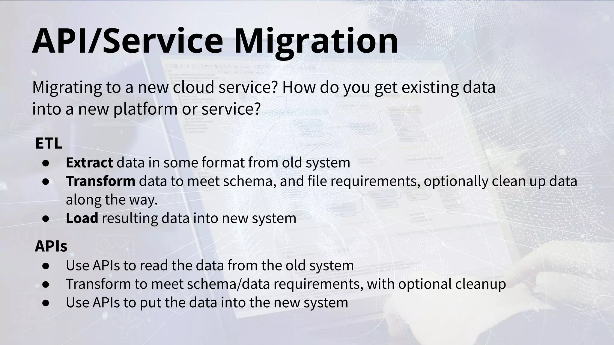 API/Service Migration
ETL
● Extract data in some format from old system
● Transform data to meet schema, and file requirements, optionally clean up data
along the way.
● Load resulting data into new system
APIs
● Use APIs to read the data from the old system
● Transform to meet schema/data requirements, with optional cleanup
● Use APIs to put the data into the new system
Migrating to a new cloud service? How do you get existing data
into a new platform or service?
 