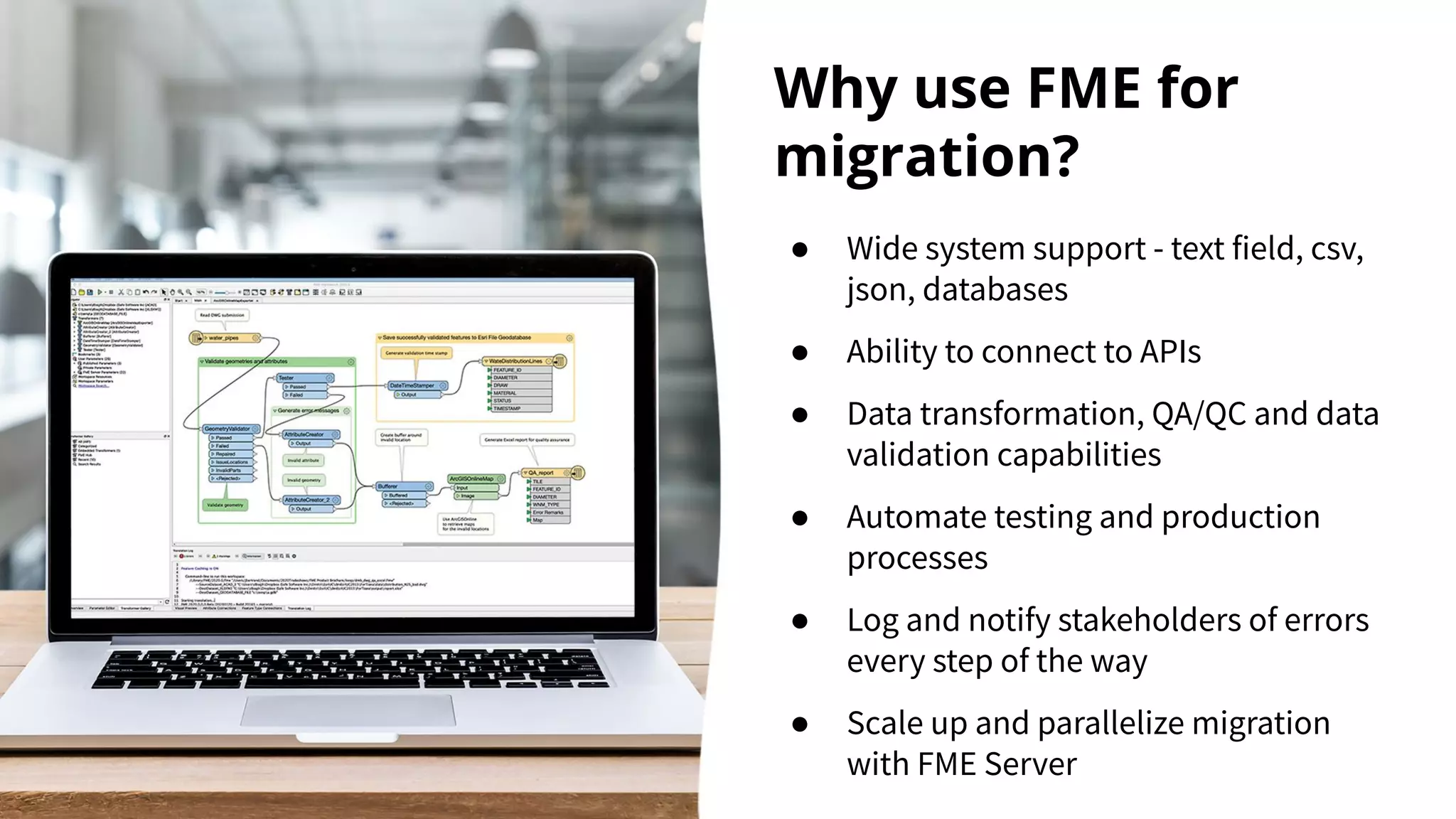 Why use FME for
migration?
● Wide system support - text field, csv,
json, databases
● Ability to connect to APIs
● Data transformation, QA/QC and data
validation capabilities
● Automate testing and production
processes
● Log and notify stakeholders of errors
every step of the way
● Scale up and parallelize migration
with FME Server
 