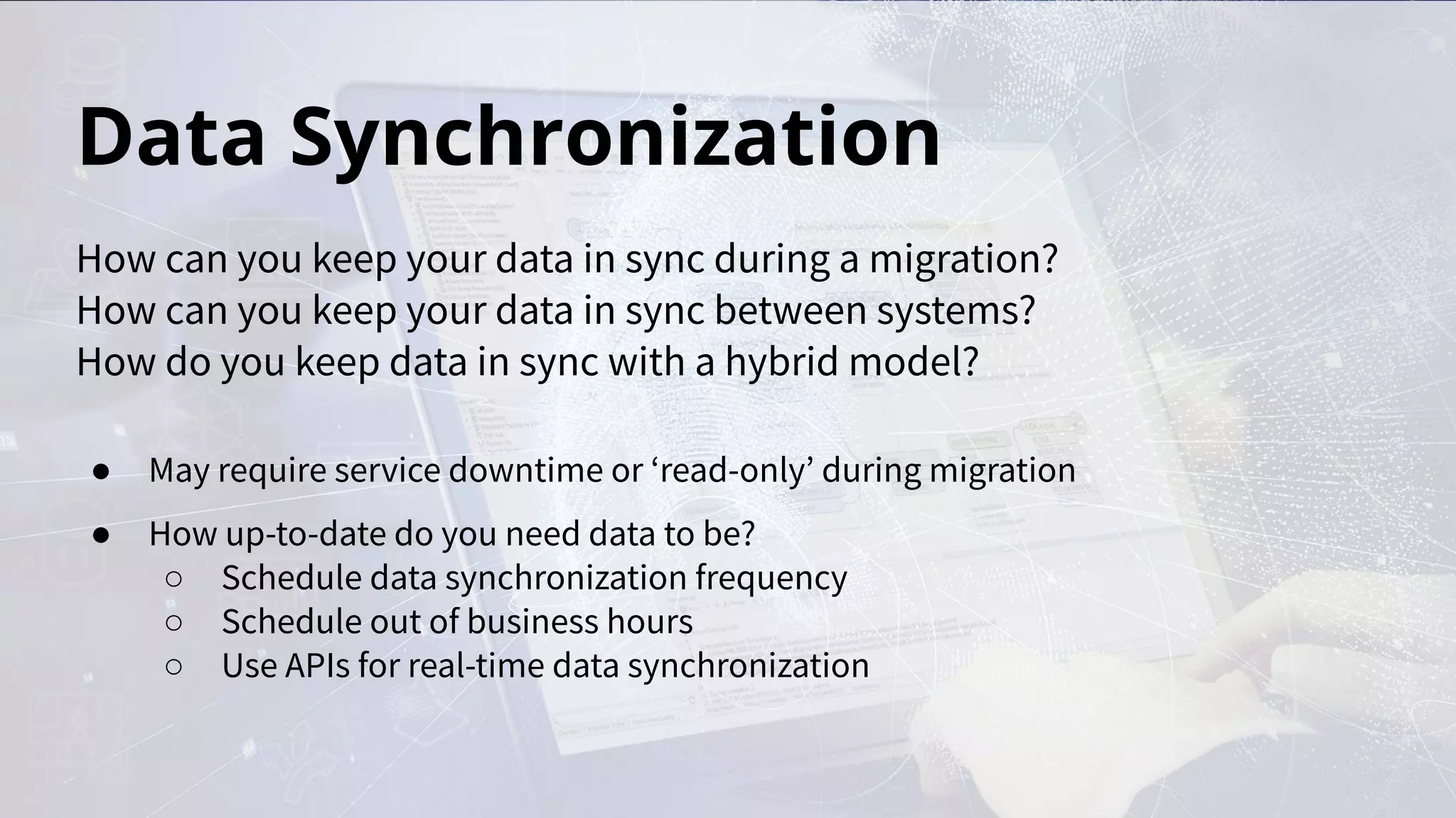 Data Synchronization
● May require service downtime or ‘read-only’ during migration
● How up-to-date do you need data to be?
○ Schedule data synchronization frequency
○ Schedule out of business hours
○ Use APIs for real-time data synchronization
How can you keep your data in sync during a migration?
How can you keep your data in sync between systems?
How do you keep data in sync with a hybrid model?
 