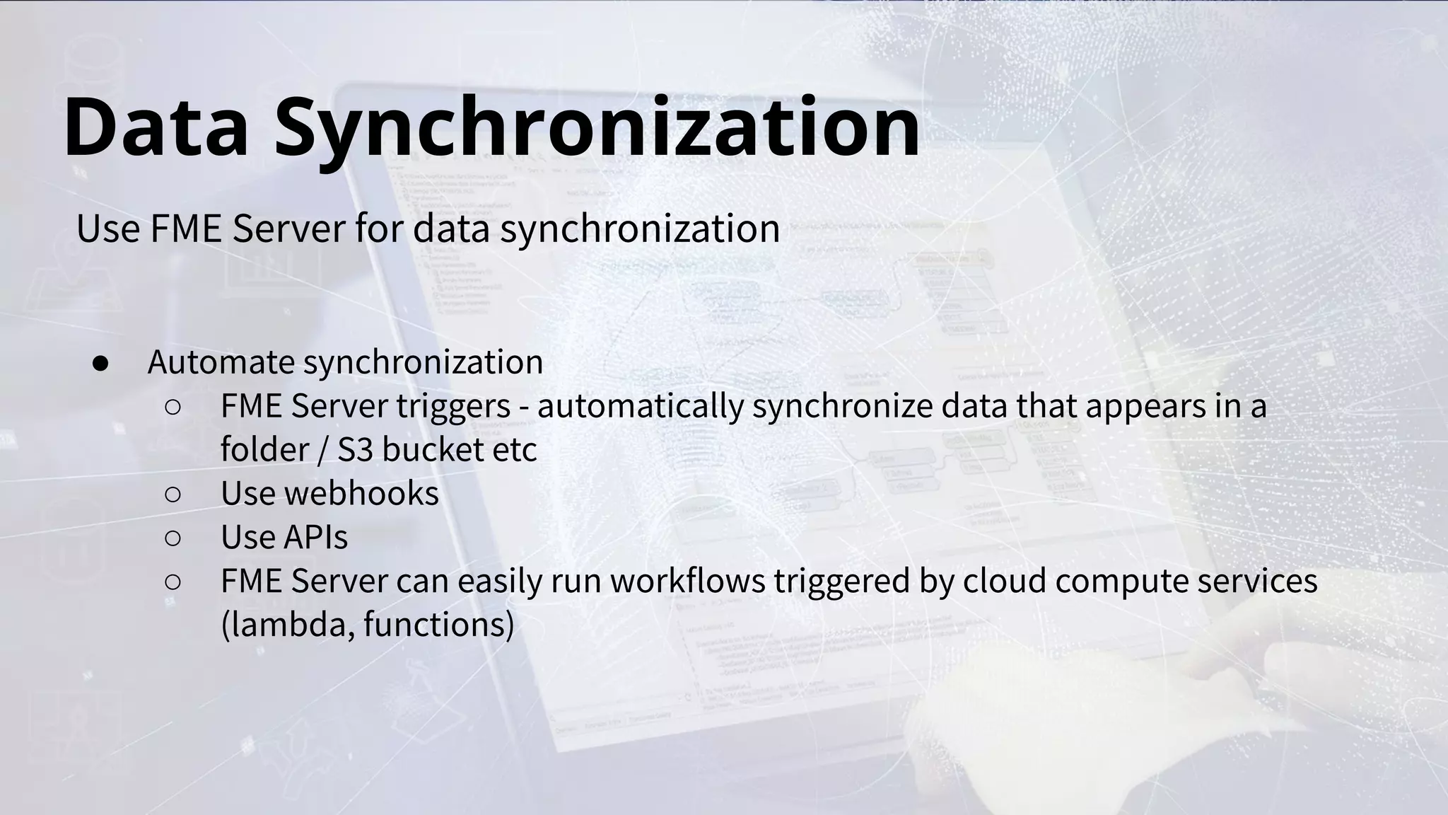Data Synchronization
● Automate synchronization
○ FME Server triggers - automatically synchronize data that appears in a
folder / S3 bucket etc
○ Use webhooks
○ Use APIs
○ FME Server can easily run workflows triggered by cloud compute services
(lambda, functions)
Use FME Server for data synchronization
 