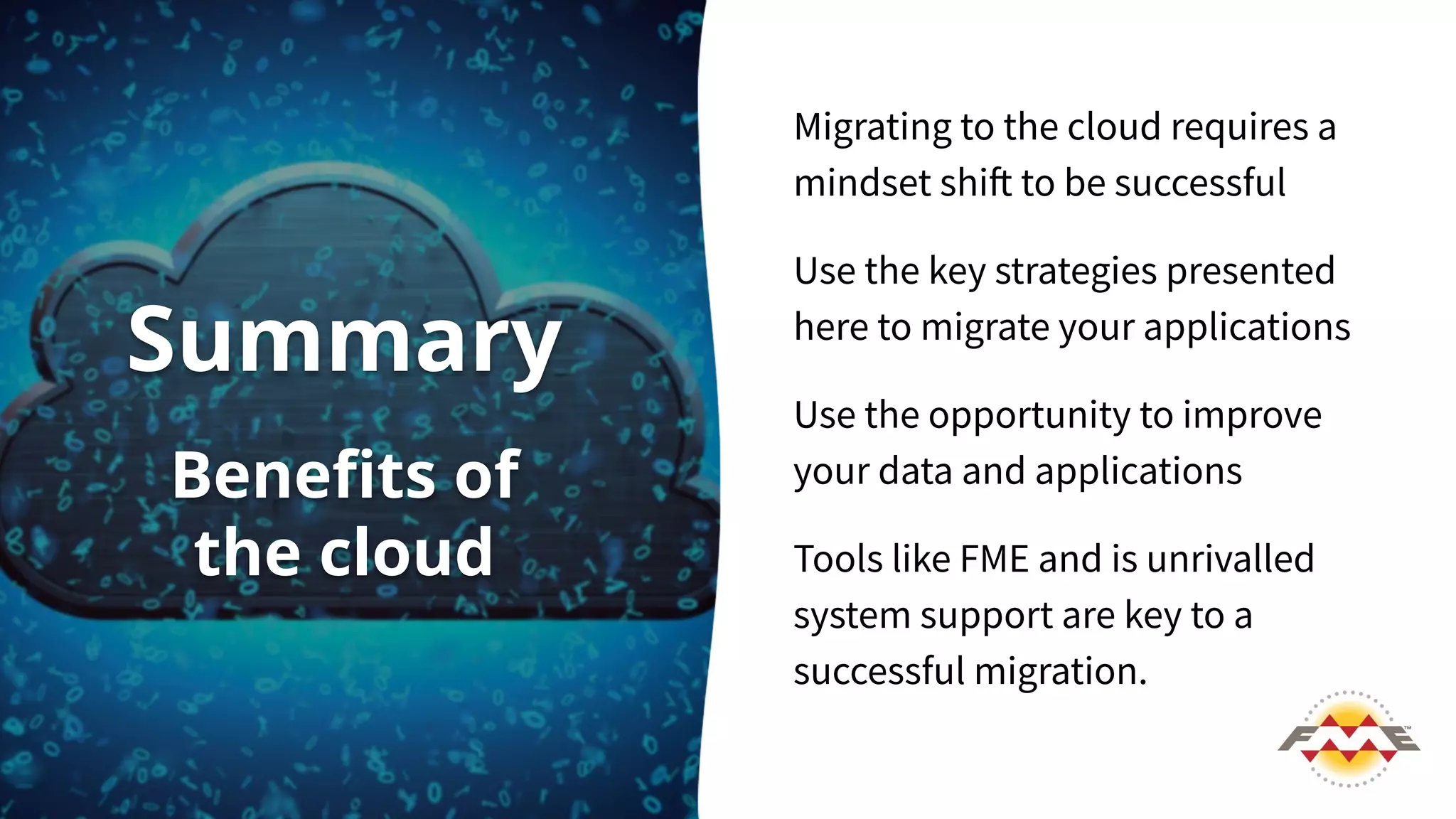 Migrating to the cloud requires a
mindset shift to be successful
Use the key strategies presented
here to migrate your applications
Use the opportunity to improve
your data and applications
Tools like FME and is unrivalled
system support are key to a
successful migration.
Summary
Beneﬁts of
the cloud
 