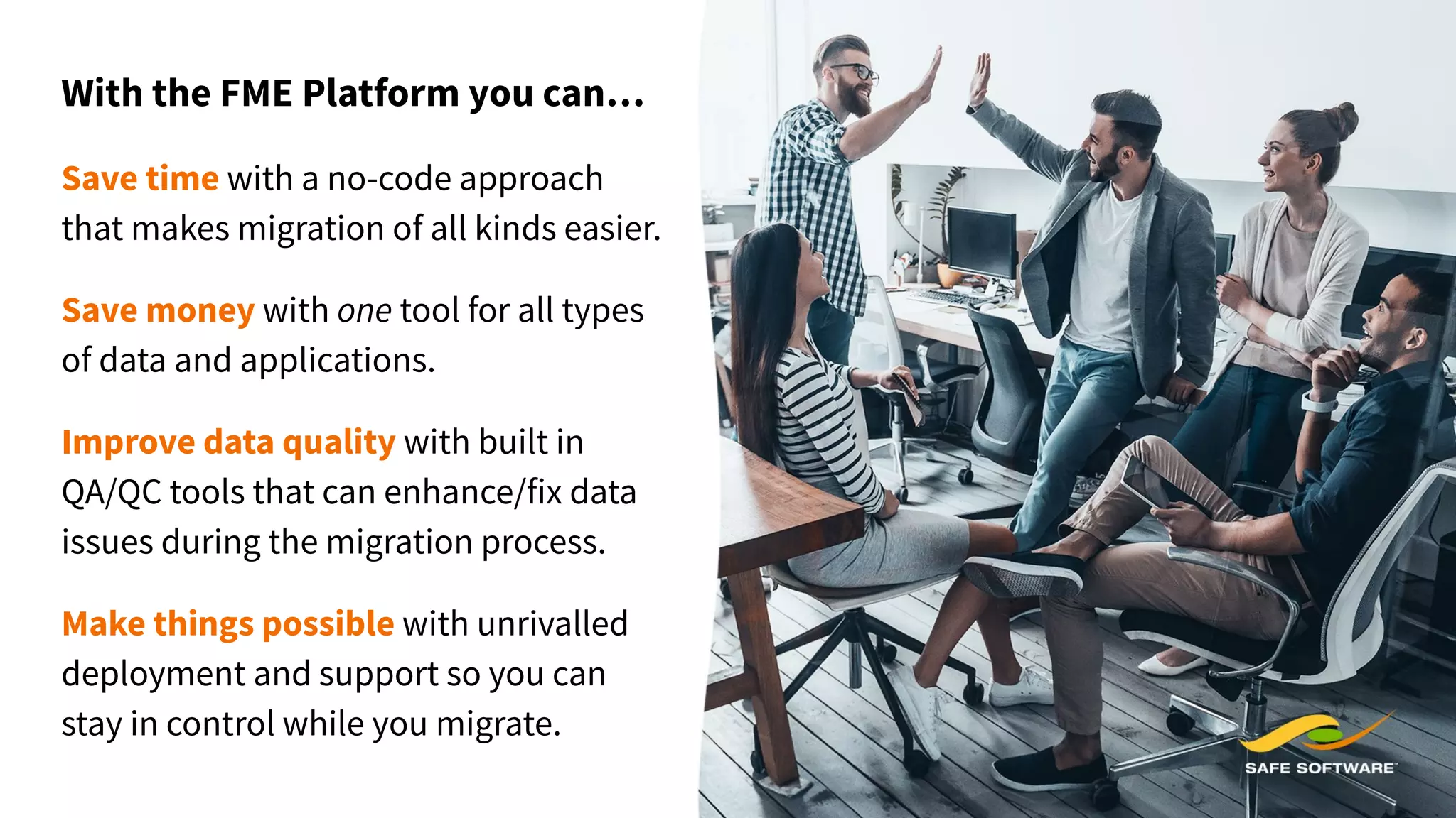 With the FME Platform you can…
Save time with a no-code approach
that makes migration of all kinds easier.
Save money with one tool for all types
of data and applications.
Improve data quality with built in
QA/QC tools that can enhance/fix data
issues during the migration process.
Make things possible with unrivalled
deployment and support so you can
stay in control while you migrate.
 