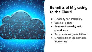 Beneﬁts of Migrating
to the Cloud
● Flexibility and scalability
● Optimised costs
● Enhanced security and
compliance
● Backup, recovery and failover
● Simplified management and
monitoring
 