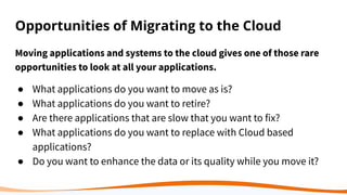 Opportunities of Migrating to the Cloud
Moving applications and systems to the cloud gives one of those rare
opportunities to look at all your applications.
● What applications do you want to move as is?
● What applications do you want to retire?
● Are there applications that are slow that you want to fix?
● What applications do you want to replace with Cloud based
applications?
● Do you want to enhance the data or its quality while you move it?
 