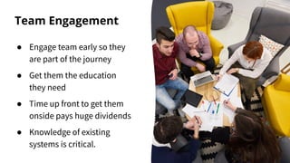 Team Engagement
● Engage team early so they
are part of the journey
● Get them the education
they need
● Time up front to get them
onside pays huge dividends
● Knowledge of existing
systems is critical.
 
