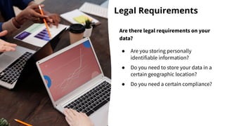Legal Requirements
Are there legal requirements on your
data?
● Are you storing personally
identifiable information?
● Do you need to store your data in a
certain geographic location?
● Do you need a certain compliance?
 
