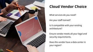 Cloud Vendor Choice
What services do you need?
Are your staﬀ trained?
Is it compatible with your existing
architecture?
Ensure vendor meets all your legal and
security requirements.
Does the vendor have a data center in
your region?
 