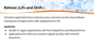 Rehost (Lift and Shift )
Lift entire application from internal servers and move to the cloud without
making any changes to the code, deployment or OS.
Useful for
● Simple or Legacy applications with few integrations and dependencies
● Applications for which you need to migrate quickly, with minimal
downtime.
 