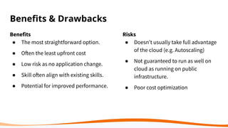 Beneﬁts & Drawbacks
Benefits
● The most straightforward option.
● Often the least upfront cost
● Low risk as no application change.
● Skill often align with existing skills.
● Potential for improved performance.
Risks
● Doesn’t usually take full advantage
of the cloud (e.g. Autoscaling)
● Not guaranteed to run as well on
cloud as running on public
infrastructure.
● Poor cost optimization
 