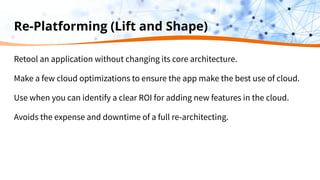 Re-Platforming (Lift and Shape)
Retool an application without changing its core architecture.
Make a few cloud optimizations to ensure the app make the best use of cloud.
Use when you can identify a clear ROI for adding new features in the cloud.
Avoids the expense and downtime of a full re-architecting.
 