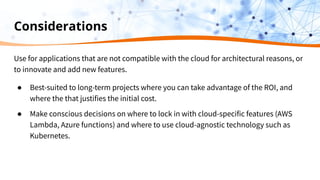 Considerations
Use for applications that are not compatible with the cloud for architectural reasons, or
to innovate and add new features.
● Best-suited to long-term projects where you can take advantage of the ROI, and
where the that justifies the initial cost.
● Make conscious decisions on where to lock in with cloud-specific features (AWS
Lambda, Azure functions) and where to use cloud-agnostic technology such as
Kubernetes.
 