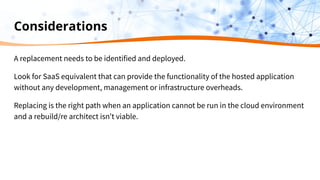 Considerations
A replacement needs to be identified and deployed.
Look for SaaS equivalent that can provide the functionality of the hosted application
without any development, management or infrastructure overheads.
Replacing is the right path when an application cannot be run in the cloud environment
and a rebuild/re architect isn’t viable.
 