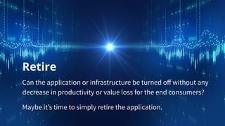Retire
Can the application or infrastructure be turned oﬀ without any
decrease in productivity or value loss for the end consumers?
Maybe it’s time to simply retire the application.
 
