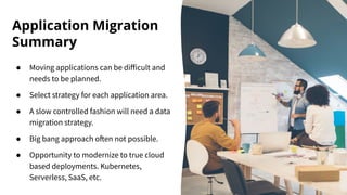 Application Migration
Summary
● Moving applications can be diﬀicult and
needs to be planned.
● Select strategy for each application area.
● A slow controlled fashion will need a data
migration strategy.
● Big bang approach often not possible.
● Opportunity to modernize to true cloud
based deployments. Kubernetes,
Serverless, SaaS, etc.
 