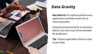 Data Gravity
Key Point #1: For optimal performance,
applications and data need to be as
close as possible.
Using Cloud processing for on premises
data or vice versa may not be workable
for production.
Tip: Choose applications that are close
to your data.
 
