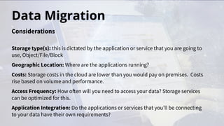 Data Migration
Storage type(s): this is dictated by the application or service that you are going to
use, Object/File/Block
Geographic Location: Where are the applications running?
Costs: Storage costs in the cloud are lower than you would pay on premises. Costs
rise based on volume and performance.
Access Frequency: How often will you need to access your data? Storage services
can be optimized for this.
Application Integration: Do the applications or services that you’ll be connecting
to your data have their own requirements?
Considerations
 