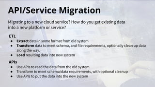 API/Service Migration
ETL
● Extract data in some format from old system
● Transform data to meet schema, and file requirements, optionally clean up data
along the way.
● Load resulting data into new system
APIs
● Use APIs to read the data from the old system
● Transform to meet schema/data requirements, with optional cleanup
● Use APIs to put the data into the new system
Migrating to a new cloud service? How do you get existing data
into a new platform or service?
 