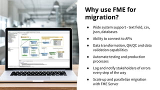 Why use FME for
migration?
● Wide system support - text field, csv,
json, databases
● Ability to connect to APIs
● Data transformation, QA/QC and data
validation capabilities
● Automate testing and production
processes
● Log and notify stakeholders of errors
every step of the way
● Scale up and parallelize migration
with FME Server
 
