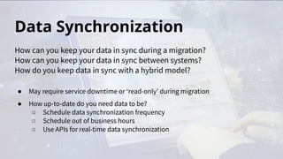 Data Synchronization
● May require service downtime or ‘read-only’ during migration
● How up-to-date do you need data to be?
○ Schedule data synchronization frequency
○ Schedule out of business hours
○ Use APIs for real-time data synchronization
How can you keep your data in sync during a migration?
How can you keep your data in sync between systems?
How do you keep data in sync with a hybrid model?
 