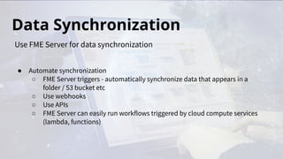 Data Synchronization
● Automate synchronization
○ FME Server triggers - automatically synchronize data that appears in a
folder / S3 bucket etc
○ Use webhooks
○ Use APIs
○ FME Server can easily run workflows triggered by cloud compute services
(lambda, functions)
Use FME Server for data synchronization
 