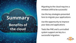 Migrating to the cloud requires a
mindset shift to be successful
Use the key strategies presented
here to migrate your applications
Use the opportunity to improve
your data and applications
Tools like FME and is unrivalled
system support are key to a
successful migration.
Summary
Beneﬁts of
the cloud
 