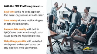 With the FME Platform you can…
Save time with a no-code approach
that makes migration of all kinds easier.
Save money with one tool for all types
of data and applications.
Improve data quality with built in
QA/QC tools that can enhance/fix data
issues during the migration process.
Make things possible with unrivalled
deployment and support so you can
stay in control while you migrate.
 