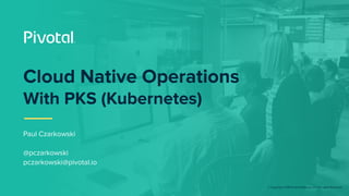 © Copyright 2018 Pivotal Software, Inc. All rights Reserved.
Paul Czarkowski
@pczarkowski
pczarkowski@pivotal.io
Cloud Native Operations
With PKS (Kubernetes)
 