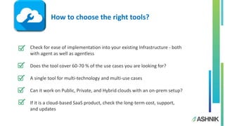 Check for ease of implementation into your existing Infrastructure - both
with agent as well as agentless
Does the tool cover 60-70 % of the use cases you are looking for?
A single tool for multi-technology and multi-use cases
Can it work on Public, Private, and Hybrid clouds with an on-prem setup?
If it is a cloud-based SaaS product, check the long-term cost, support,
and updates
How to choose the right tools?
 