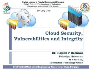 Cloud Security,
Vulnerabilities and Integrity
Dr. Rajesh P Barnwal
Principal Scientist
AI & IoT Lab,
Information Technology Group
CSIR-Central Mechanical Engineering Research Institute, Durgapur
Invited Lecture at Faculty Development Program
SCMS School of Engineering and Technology,
Vidya Nagar, Karukutty-683576, Kerala
21st July’ 2021
 