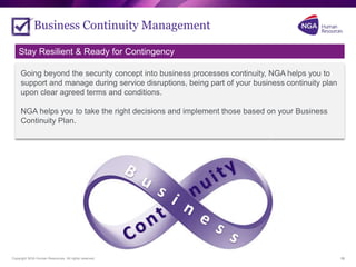 Copyright NGA Human Resources. All rights reserved.
Business Continuity Management
18
Going beyond the security concept into business processes continuity, NGA helps you to
support and manage during service disruptions, being part of your business continuity plan
upon clear agreed terms and conditions.
NGA helps you to take the right decisions and implement those based on your Business
Continuity Plan.
Stay Resilient & Ready for Contingency
 