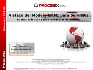 Vistazo general CMMI-SVC




                             Luciano Guerrero
                             President Procesix Inc.
Procesix 2012




                             www.procesix.com


                                                                          TOGAF is a registered trademark of The Open Group in the United States and other countries.
                                                                                       e-SCM © 2006 by Carnegie Mellon University. All rights reserved.
                                                                        SM: CMM Integration, CMMI, SCAMPI, and IDEAL are service marks of Carnegie Mellon University
                                  ITIL® is a Registered Trade Mark, and a Registered Community Trade Mark of the Office of Government Commerce, and is Registered in the U.S. Patent and Trademark Office.
                                                                                  “PMI” and “PMP” are registered marks of Project Management Institute, Inc.
                                                                                           COBIT 4.1 is property of the IT Governance Institute (ITGI)




                                Copyright Procesix Inc. Cualquier copia u otro uso debe ser autorizado expresamente por Procesix Inc.                                                                       1
 