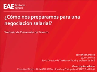 ¿Cómo nos preparamos para una
negociación salarial?
Webinar de Desarrollo deTalento
José Díaz Canseco
@JosCanseco
Socio Director deTheHumanTouch y profesor de EAE
Óscar Izquierdo Pérez
Executive Director HUMAN CAPITAL (España y Portugal) en ERNST &YOUNG
 