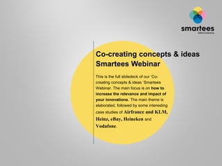 Co-creating concepts & ideas
Smartees Webinar
This is the full slidedeck of our ‘Co-
creating concepts & ideas ‘Smartees
Webinar. The main focus is on how to
increase the relevance and impact of
your innovations. The main theme is
elaborated, followed by some interesting
case studies of Airfrance   and KLM,
Heinz, eBay, Heineken and
Vodafone.
 