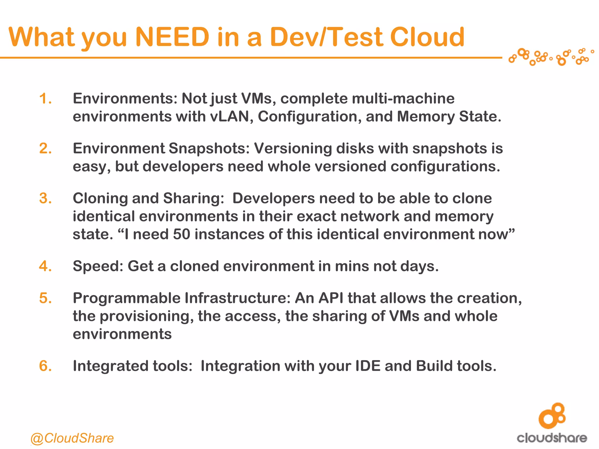 CONFIDENTIAL|12
What you NEED in a Dev/Test Cloud
1. Environments: Not just VMs, complete multi-machine
environments with vLAN, Configuration, and Memory State.
2. Environment Snapshots: Versioning disks with snapshots is
easy, but developers need whole versioned configurations.
3. Cloning and Sharing: Developers need to be able to clone
identical environments in their exact network and memory
state. “I need 50 instances of this identical environment now”
4. Speed: Get a cloned environment in mins not days.
5. Programmable Infrastructure: An API that allows the creation,
the provisioning, the access, the sharing of VMs and whole
environments
6. Integrated tools: Integration with your IDE and Build tools.
@CloudShare
 