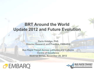 BRT Around the World
Update 2012 and Future Evolution

                  Dario Hidalgo, PhD
       Director Research and Practice, EMBARQ

    Bus Rapid Transit Across Latitudes and Cultures
                 Centre of Excellence
          Webinar Series, November 29, 2012
 