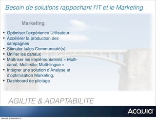 Besoin de solutions rappochant l’IT et le Marketing

                         Marketing
 § Optimiser l’expérience Utilisateur
 § Accélérer la production des
    campagnes
 § Stimuler la/les Communauté(s),
 § Uniﬁer les canaux
 § Maîtriser les implémentations « Multi-
    canal, Multi-site, Multi-lingue »
 § Intégrer une solution d’Analyse et
    d’optimisation Marketing,
 § Dashboard de pilotage




       AGILITE & ADAPTABILITE

mercredi 5 décembre 12
 