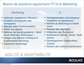 Besoin de solutions rappochant l’IT et le Marketing

                         Marketing                         IT
 § Optimiser l’expérience Utilisateur       § Homégénéisation technologique
 § Accélérer la production des              § Installation et déploiement,
    campagnes                                § Maîtrise du Multi-lingue et Multi-
 § Stimuler la/les Communauté(s),              canal,
 § Uniﬁer les canaux                        § Respect des standards,
 § Maîtriser les implémentations « Multi-   § Intégration des Back-ends
    canal, Multi-site, Multi-lingue »        § Architecture Hybride : SaaS, PaaS,
 § Intégrer une solution d’Analyse et          Interne
    d’optimisation Marketing,                § Développement d’applications
 § Dashboard de pilotage                       mobiles
                                             § Gestion des coûts et capitalisation


       AGILITE & ADAPTABILITE

mercredi 5 décembre 12
 