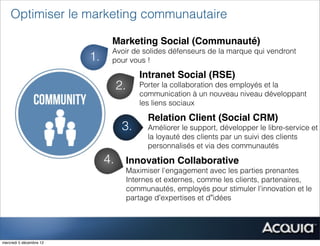 Optimiser le marketing communautaire

                               Marketing Social (Communauté)
                               Avoir de solides défenseurs de la marque qui vendront
                         1.    pour vous !

                                         Intranet Social (RSE)
                                   2.    Porter la collaboration des employés et la
                                         communication à un nouveau niveau développant
                                         les liens sociaux

                                           Relation Client (Social CRM)
                                    3.     Améliorer le support, développer le libre-service et
                                           la loyauté des clients par un suivi des clients
                                           personnalisés et via des communautés

                              4.    Innovation Collaborative
                                    Maximiser l'engagement avec les parties prenantes
                                    Internes et externes, comme les clients, partenaires,
                         5.         communautés, employés pour stimuler l'innovation et le
                                    partage d’expertises et d”idées




mercredi 5 décembre 12
 