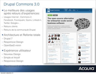 Drupal Commons 3.0
 • Le meilleure des usages
     après retours d’expériences:
 - Usages Internet : Commons 2,
   Facebook, Foursquare, Quora, Linked-in,
   Twitter, Google+…
 - Retours clients
 - Retours de la communauté Drupal

 • Architecture et Refonte totale
 - Drupal 7
 - Responsive Design
 - OpenSaaS vision

 • Expérience utilisateur
 - Nouveau Design
 - Simple et Intuitif
 - Responsive Design

 • Dashboard et Monitoring
mercredi 5 décembre 12
 