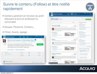 Suivre le contenu (Follow) et être notiﬁé
    rapidement
   • Contenu pertinent en fonction du proﬁl
      réduisant le bruit et améliorant la
      convivialité

   • Groupe, Personne, Contenu…
   • Filtres, favoris, typage…




mercredi 5 décembre 12
 