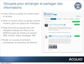 Groupes pour échanger et partager des
      informations
• Créer, Suivre ou publier du contenu dans
    un groupe.

• Créer un contenu dans un groupe, devenir
    membre, gérer les options de notiﬁcation.

• Page d'accueil du groupe avec une
    navigation pratique par ﬁltre sur les
    différents types de contenu du groupe :
    Q&R, Articles, Idées, Sondages, Wiki.

• Poster un nouveau et activation
    automatique du processus de diffusion




mercredi 5 décembre 12
 