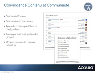 Convergence Contenu et Communauté

     • Gestion de Contenu
     • Gestion des communautés
     • Types de contenu prédéﬁnis et
         conﬁgurables

     • Auto-organisation et gestion des
         groupes

     • Modèles de vues de contenu
         prédéﬁnis




mercredi 5 décembre 12
 